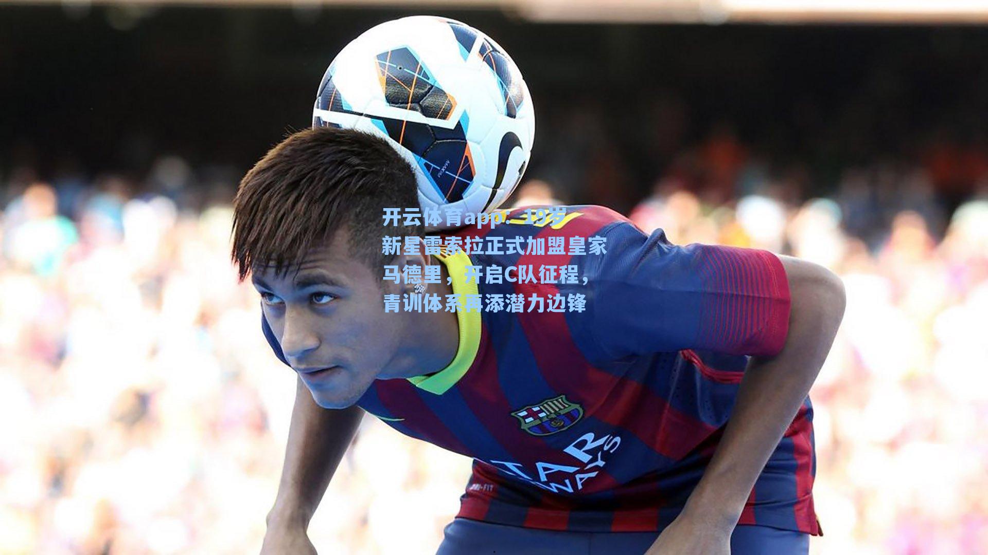 开云体育app：19岁新星雷索拉正式加盟皇家马德里，开启C队征程，青训体系再添潜力边锋