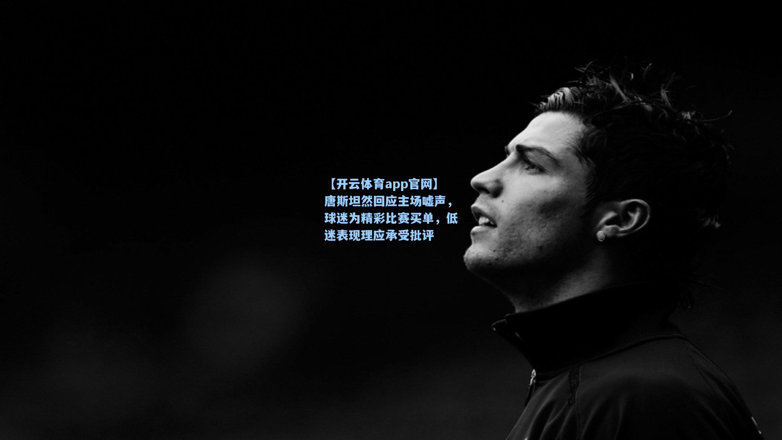 【开云体育app官网】唐斯坦然回应主场嘘声，球迷为精彩比赛买单，低迷表现理应承受批评